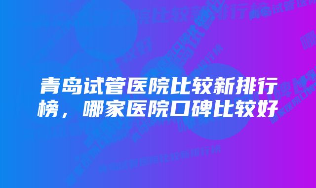 青岛试管医院比较新排行榜，哪家医院口碑比较好