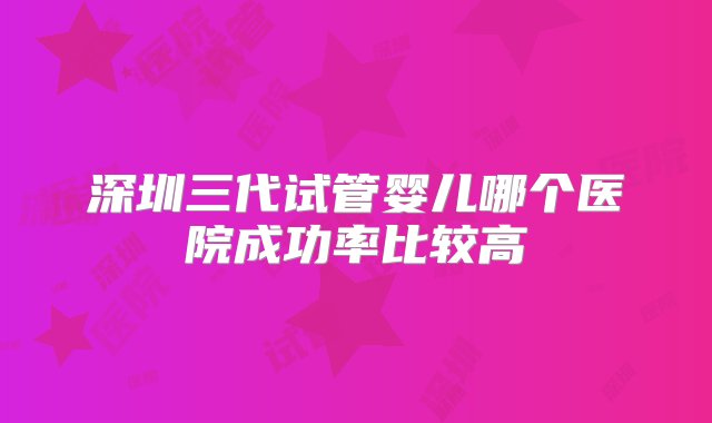 深圳三代试管婴儿哪个医院成功率比较高