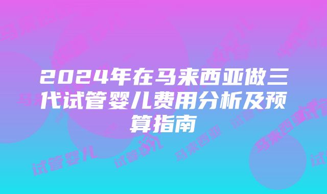 2024年在马来西亚做三代试管婴儿费用分析及预算指南