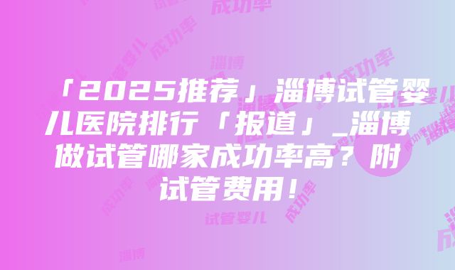 「2025推荐」淄博试管婴儿医院排行「报道」_淄博做试管哪家成功率高？附试管费用！