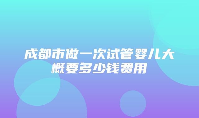 成都市做一次试管婴儿大概要多少钱费用