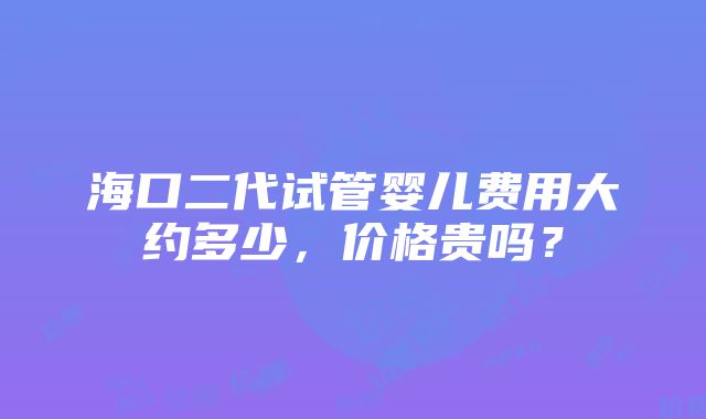 海口二代试管婴儿费用大约多少，价格贵吗？