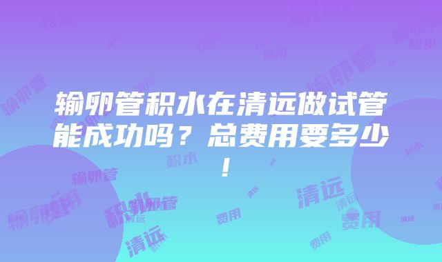 输卵管积水在清远做试管能成功吗？总费用要多少！