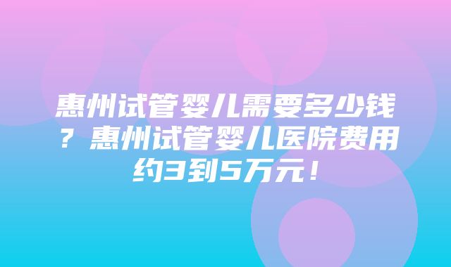 惠州试管婴儿需要多少钱？惠州试管婴儿医院费用约3到5万元！