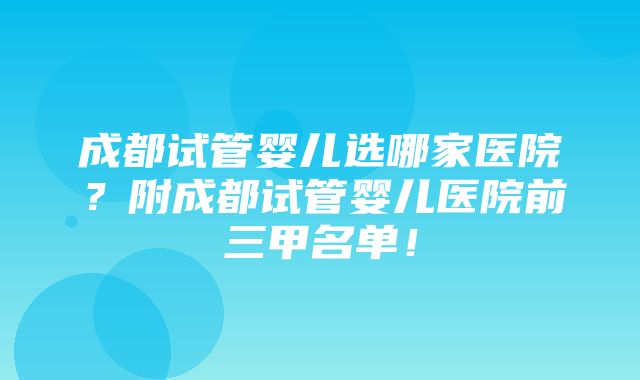 成都试管婴儿选哪家医院？附成都试管婴儿医院前三甲名单！