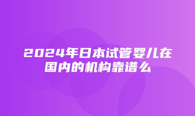 2024年日本试管婴儿在国内的机构靠谱么