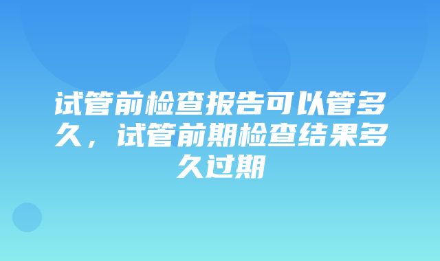 试管前检查报告可以管多久，试管前期检查结果多久过期