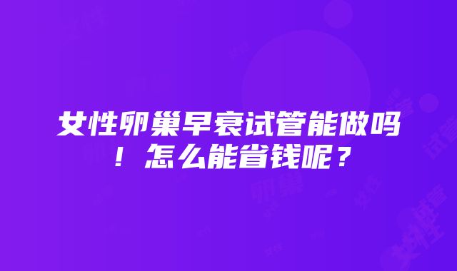 女性卵巢早衰试管能做吗！怎么能省钱呢？