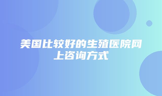 美国比较好的生殖医院网上咨询方式