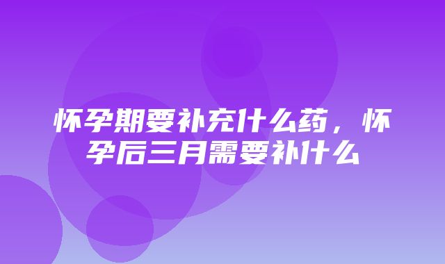 怀孕期要补充什么药，怀孕后三月需要补什么