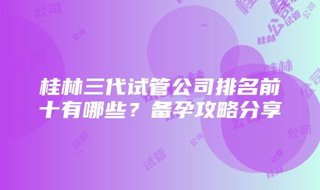 桂林三代试管公司排名前十有哪些？备孕攻略分享