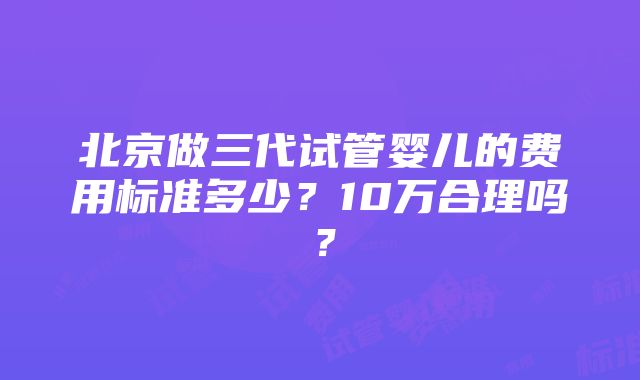 北京做三代试管婴儿的费用标准多少？10万合理吗？