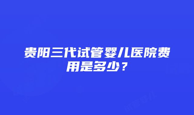 贵阳三代试管婴儿医院费用是多少？