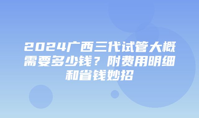 2024广西三代试管大概需要多少钱？附费用明细和省钱妙招