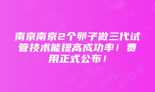 南京南京2个卵子做三代试管技术能提高成功率！费用正式公布！