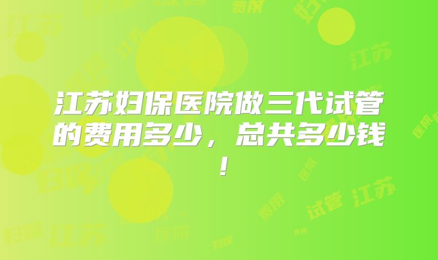 江苏妇保医院做三代试管的费用多少，总共多少钱！