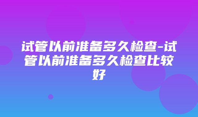 试管以前准备多久检查-试管以前准备多久检查比较好