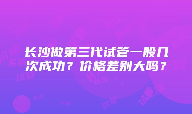 长沙做第三代试管一般几次成功？价格差别大吗？