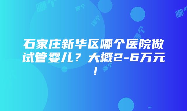 石家庄新华区哪个医院做试管婴儿？大概2-6万元！