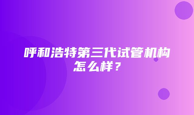 呼和浩特第三代试管机构怎么样？