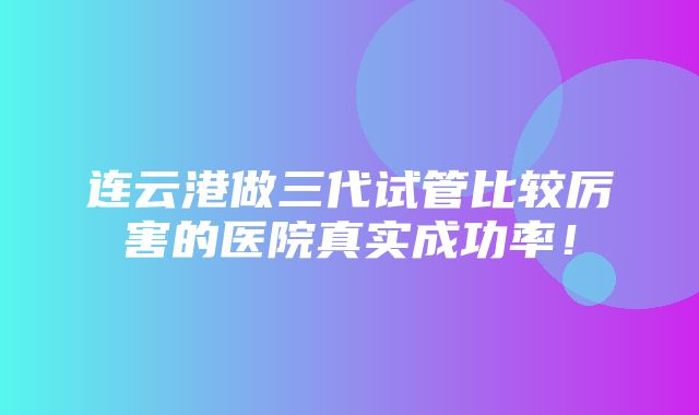 连云港做三代试管比较厉害的医院真实成功率！