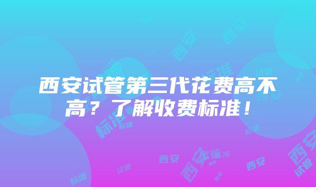 西安试管第三代花费高不高？了解收费标准！