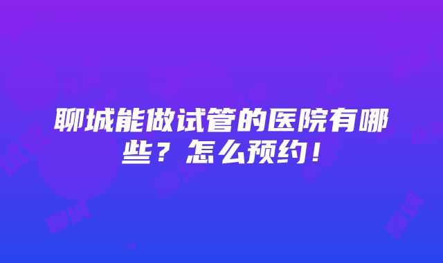 聊城能做试管的医院有哪些？怎么预约！