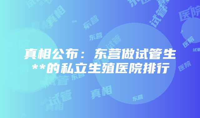 真相公布：东营做试管生**的私立生殖医院排行