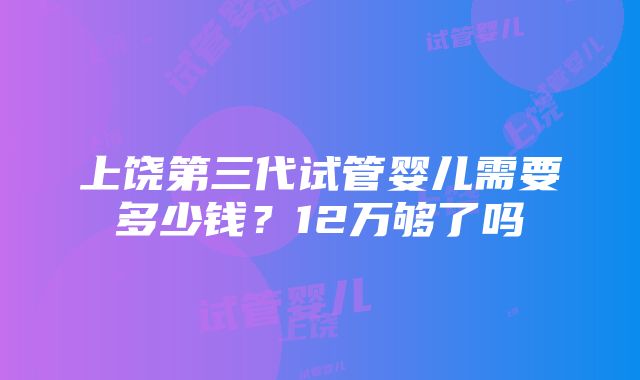 上饶第三代试管婴儿需要多少钱？12万够了吗