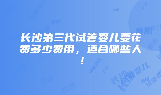 长沙第三代试管婴儿要花费多少费用，适合哪些人！