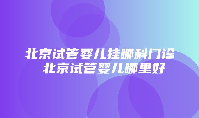 北京试管婴儿挂哪科门诊 北京试管婴儿哪里好