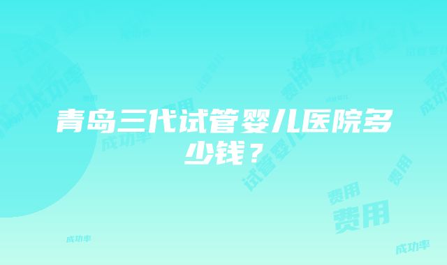 青岛三代试管婴儿医院多少钱？