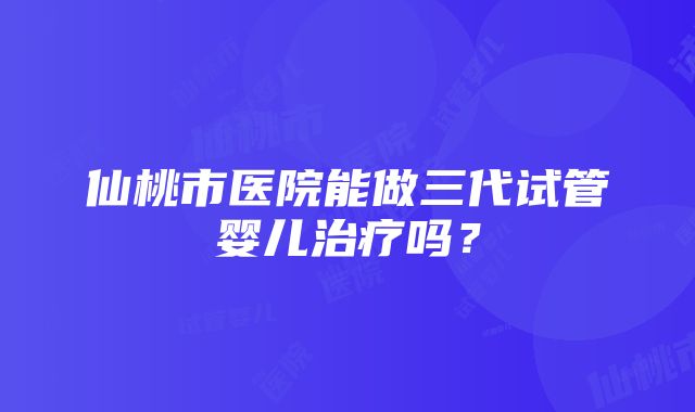 仙桃市医院能做三代试管婴儿治疗吗？