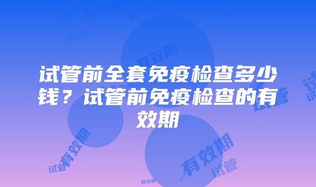 试管前全套免疫检查多少钱？试管前免疫检查的有效期