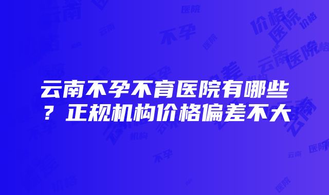 云南不孕不育医院有哪些？正规机构价格偏差不大