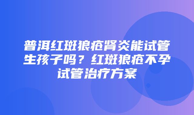 普洱红斑狼疮肾炎能试管生孩子吗？红斑狼疮不孕试管治疗方案