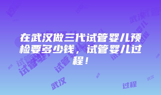 在武汉做三代试管婴儿预检要多少钱，试管婴儿过程！