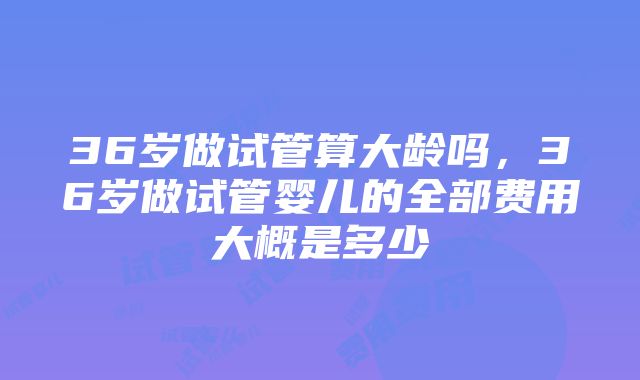 36岁做试管算大龄吗，36岁做试管婴儿的全部费用大概是多少