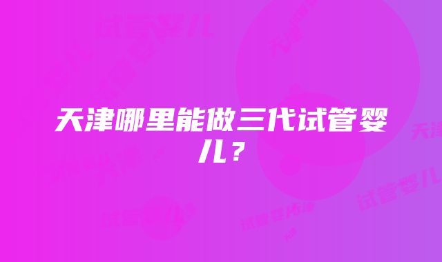 天津哪里能做三代试管婴儿？