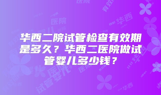 华西二院试管检查有效期是多久？华西二医院做试管婴儿多少钱？