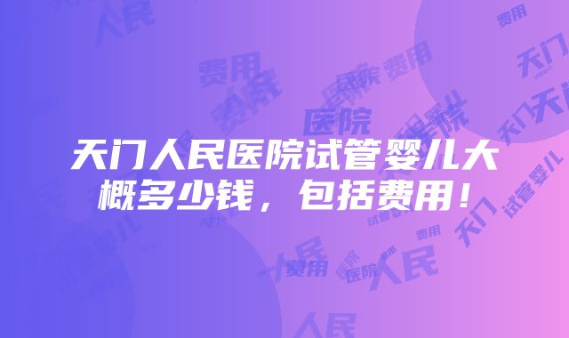 天门人民医院试管婴儿大概多少钱，包括费用！