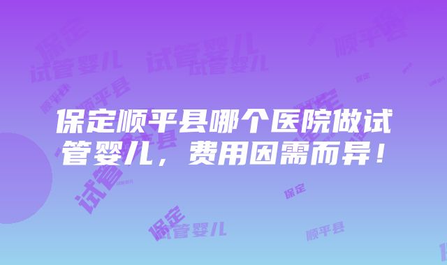 保定顺平县哪个医院做试管婴儿，费用因需而异！