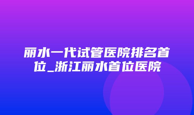 丽水一代试管医院排名首位_浙江丽水首位医院