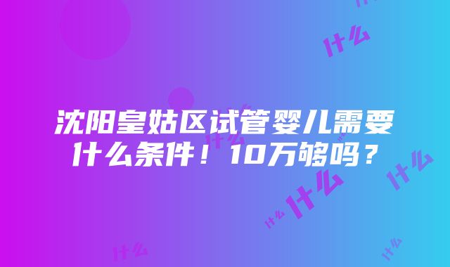 沈阳皇姑区试管婴儿需要什么条件！10万够吗？