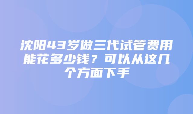 沈阳43岁做三代试管费用能花多少钱？可以从这几个方面下手