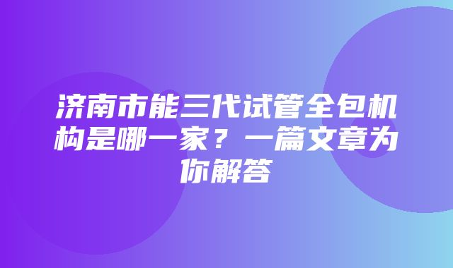 济南市能三代试管全包机构是哪一家？一篇文章为你解答