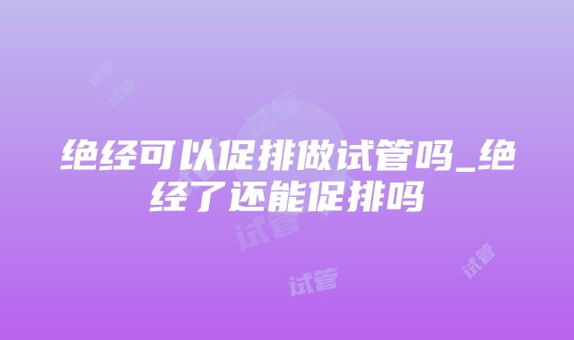 绝经可以促排做试管吗_绝经了还能促排吗