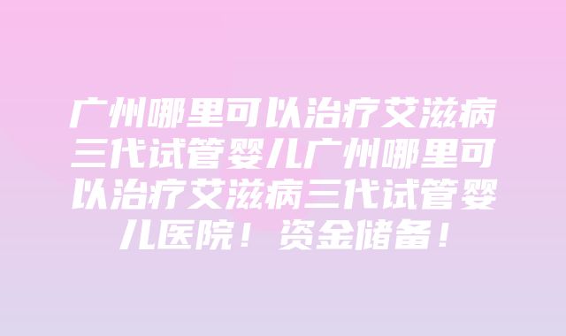 广州哪里可以治疗艾滋病三代试管婴儿广州哪里可以治疗艾滋病三代试管婴儿医院！资金储备！