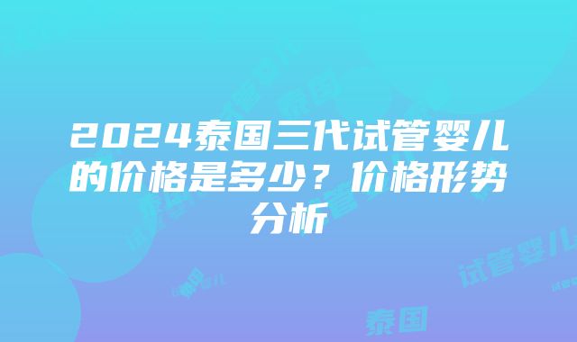 2024泰国三代试管婴儿的价格是多少？价格形势分析