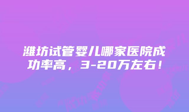 潍坊试管婴儿哪家医院成功率高，3-20万左右！